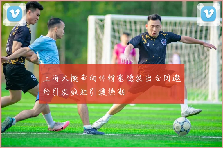 上海大概率向怀特塞德发出合同邀约引发疯狂引援热潮