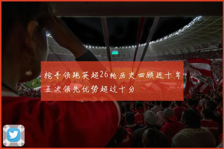 枪手领跑英超26轮历史回顾近十年五次领先优势超过十分
