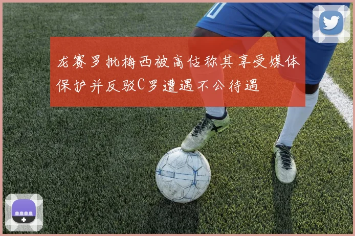 龙赛罗批梅西被高估称其享受媒体保护并反驳C罗遭遇不公待遇