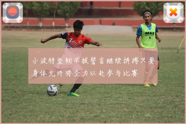 小波特坚韧不拔誓言继续拼搏只要身体允许将全力以赴参与比赛