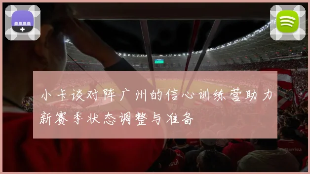 小卡谈对阵广州的信心训练营助力新赛季状态调整与准备