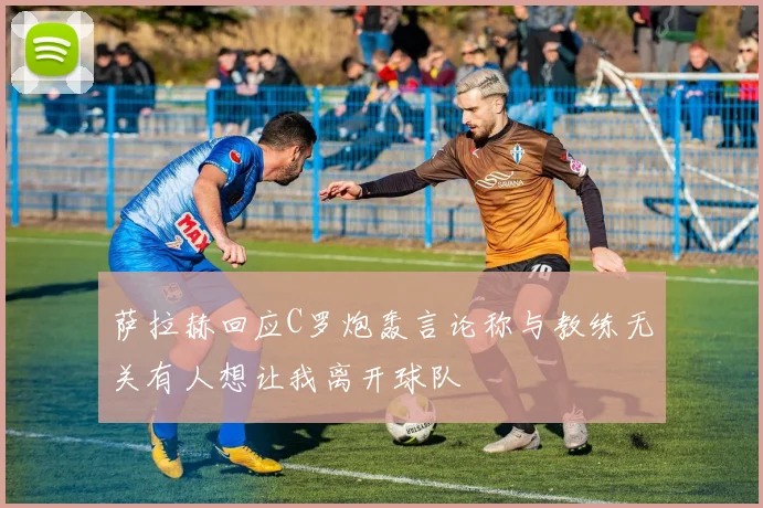 萨拉赫回应C罗炮轰言论称与教练无关有人想让我离开球队