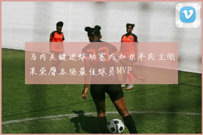 马内关键进球助塞内加尔平民主刚果荣膺本场最佳球员MVP