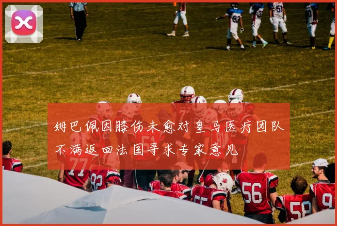 姆巴佩因膝伤未愈对皇马医疗团队不满返回法国寻求专家意见