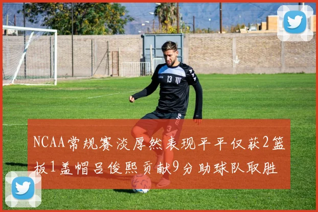 NCAA常规赛淡厚然表现平平仅获2篮板1盖帽吕俊熙贡献9分助球队取胜