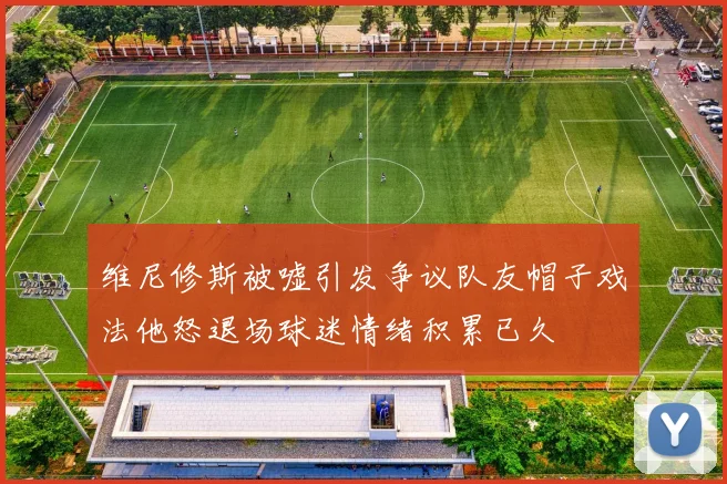 维尼修斯被嘘引发争议队友帽子戏法他怒退场球迷情绪积累已久
