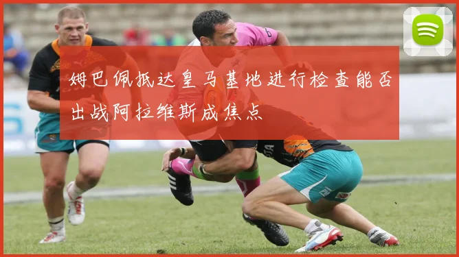 姆巴佩抵达皇马基地进行检查能否出战阿拉维斯成焦点