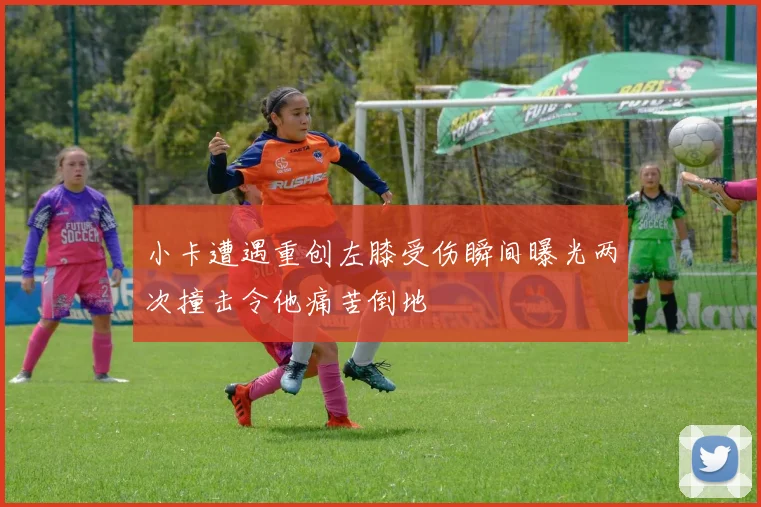 小卡遭遇重创左膝受伤瞬间曝光两次撞击令他痛苦倒地