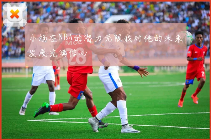小杨在NBA的潜力无限我对他的未来发展充满信心
