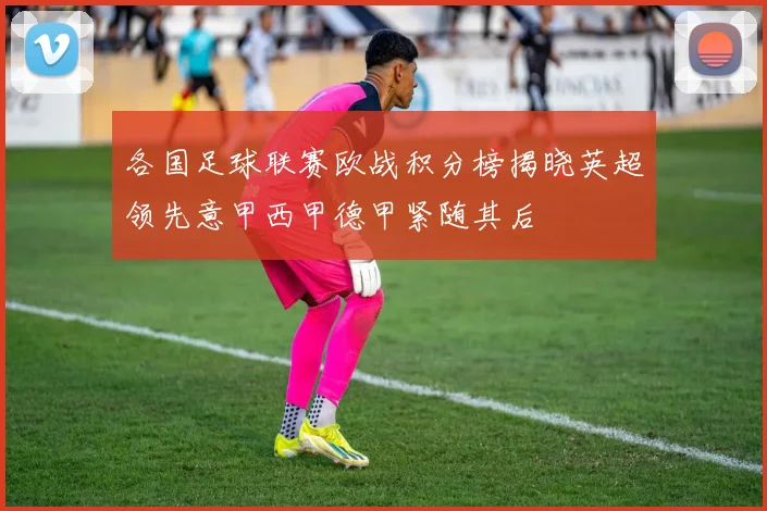 各国足球联赛欧战积分榜揭晓英超领先意甲西甲德甲紧随其后