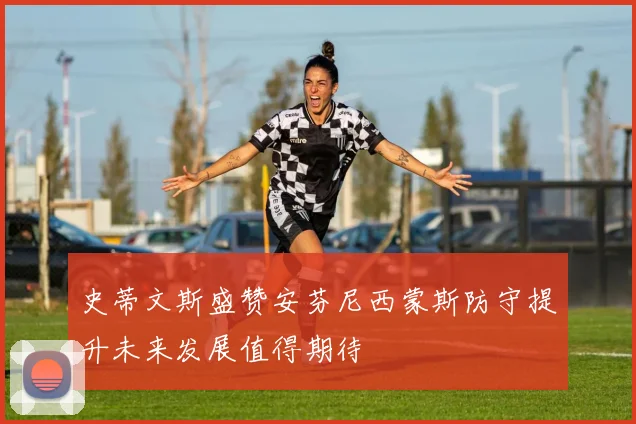 史蒂文斯盛赞安芬尼西蒙斯防守提升未来发展值得期待