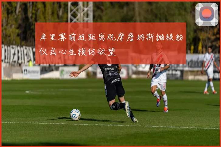 库里赛前近距离观摩詹姆斯抛镁粉仪式心生模仿欲望