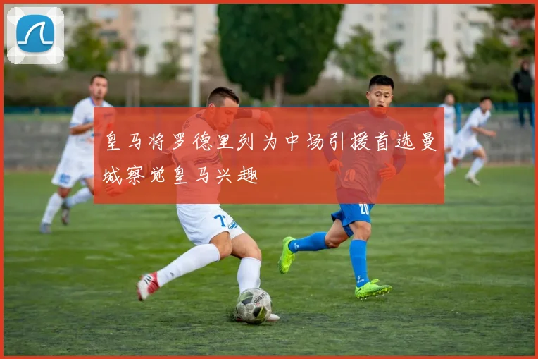 皇马将罗德里列为中场引援首选曼城察觉皇马兴趣