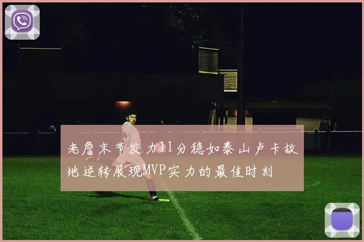 老詹末节发力11分稳如泰山卢卡故地逆转展现MVP实力的最佳时刻