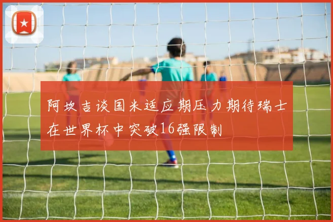 阿坎吉谈国米适应期压力期待瑞士在世界杯中突破16强限制