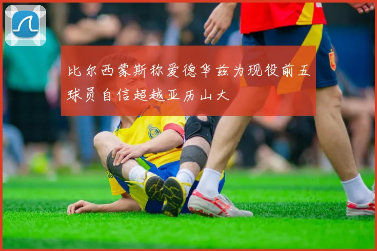 比尔西蒙斯称爱德华兹为现役前五球员自信超越亚历山大